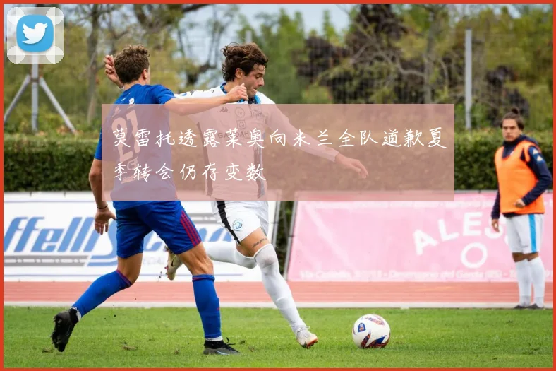 莫雷托透露莱奥向米兰全队道歉夏季转会仍存变数