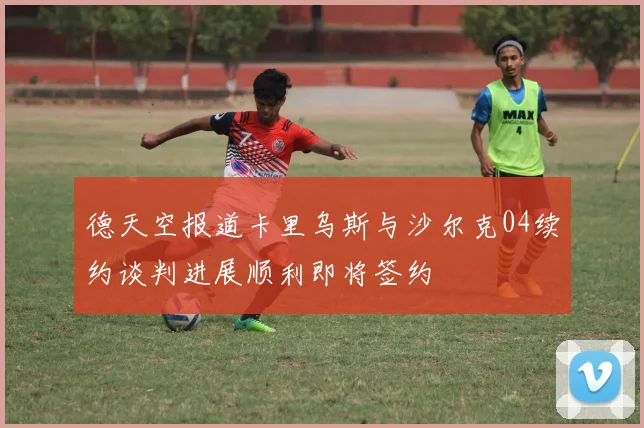 德天空报道卡里乌斯与沙尔克04续约谈判进展顺利即将签约