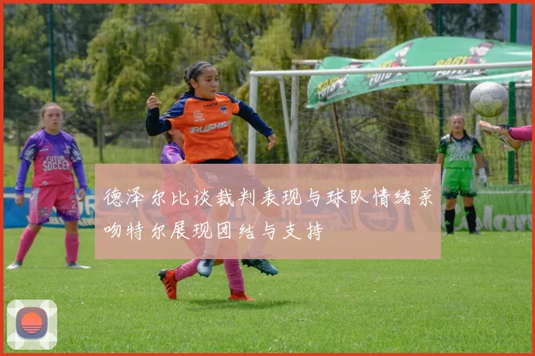 德泽尔比谈裁判表现与球队情绪亲吻特尔展现团结与支持