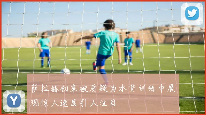 萨拉赫初来被质疑为水货训练中展现惊人速度引人注目