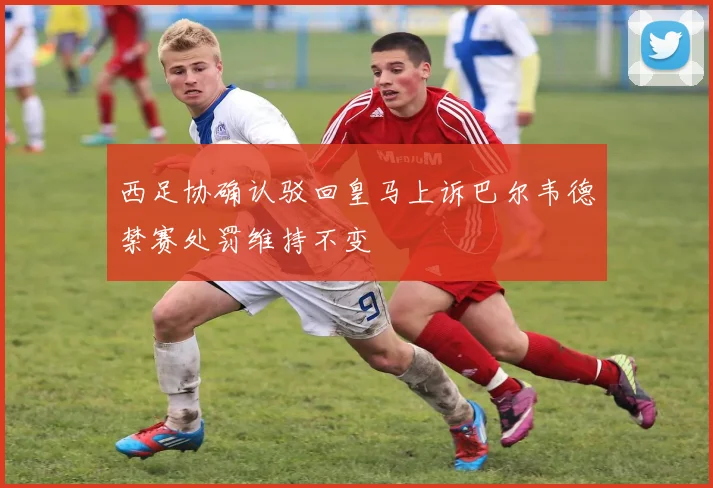 西足协确认驳回皇马上诉巴尔韦德禁赛处罚维持不变