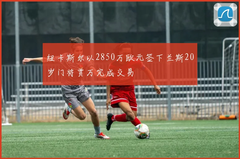 纽卡斯尔以2850万欧元签下兰斯20岁门将贾万完成交易