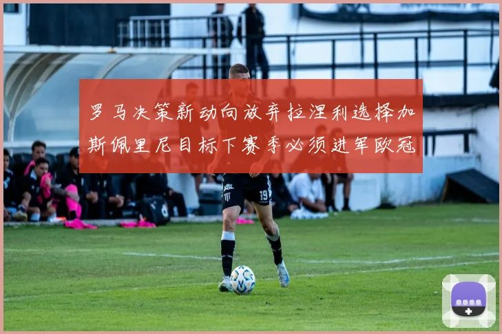 罗马决策新动向放弃拉涅利选择加斯佩里尼目标下赛季必须进军欧冠