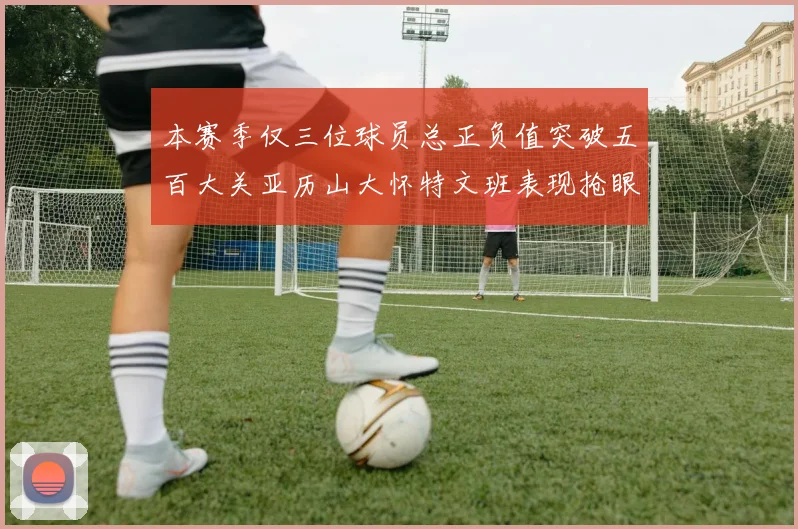 本赛季仅三位球员总正负值突破五百大关亚历山大怀特文班表现抢眼