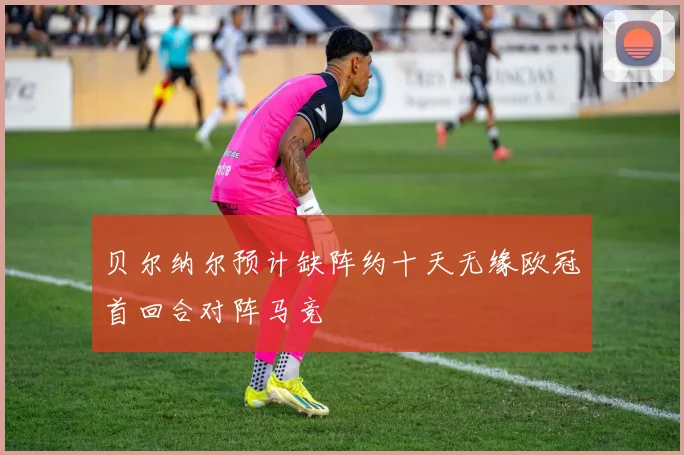 贝尔纳尔预计缺阵约十天无缘欧冠首回合对阵马竞