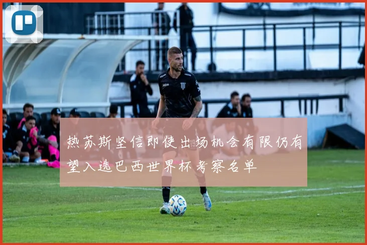 热苏斯坚信即使出场机会有限仍有望入选巴西世界杯考察名单