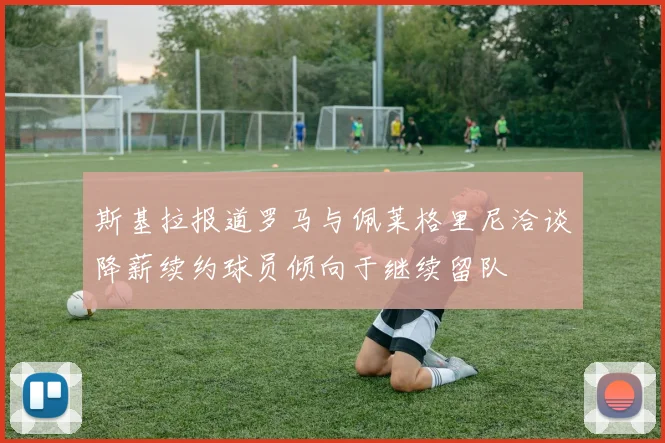 斯基拉报道罗马与佩莱格里尼洽谈降薪续约球员倾向于继续留队