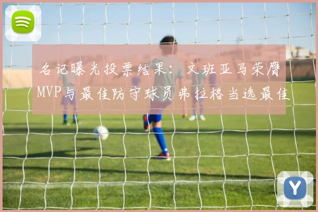 名记曝光投票结果：文班亚马荣膺MVP与最佳防守球员弗拉格当选最佳新秀