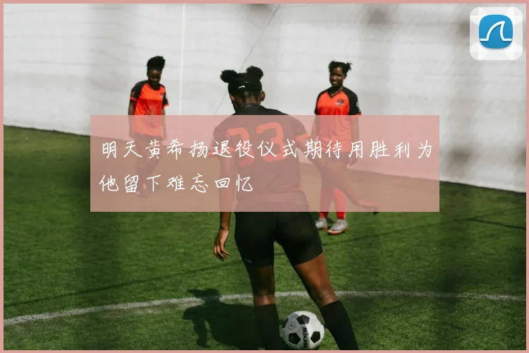 明天黄希扬退役仪式期待用胜利为他留下难忘回忆
