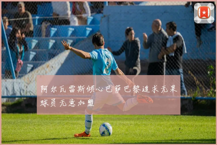 阿尔瓦雷斯倾心巴萨巴黎追求无果球员无意加盟
