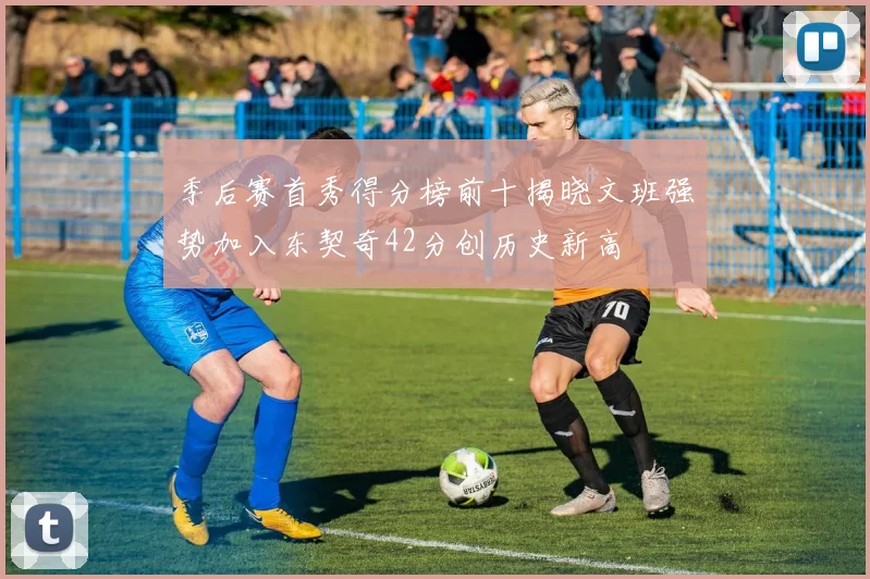 季后赛首秀得分榜前十揭晓文班强势加入东契奇42分创历史新高