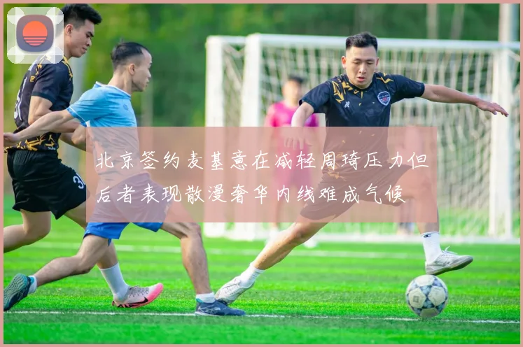 北京签约麦基意在减轻周琦压力但后者表现散漫奢华内线难成气候