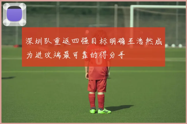 深圳队重返四强目标明确王浩然成为进攻端最可靠的得分手