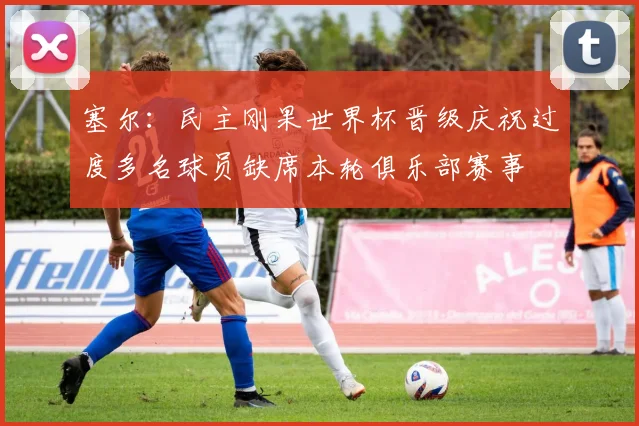 塞尔：民主刚果世界杯晋级庆祝过度多名球员缺席本轮俱乐部赛事
