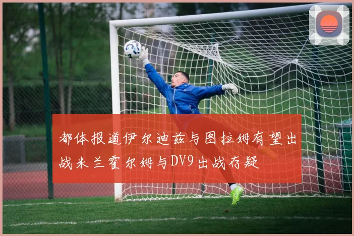 都体报道伊尔迪兹与图拉姆有望出战米兰霍尔姆与DV9出战存疑